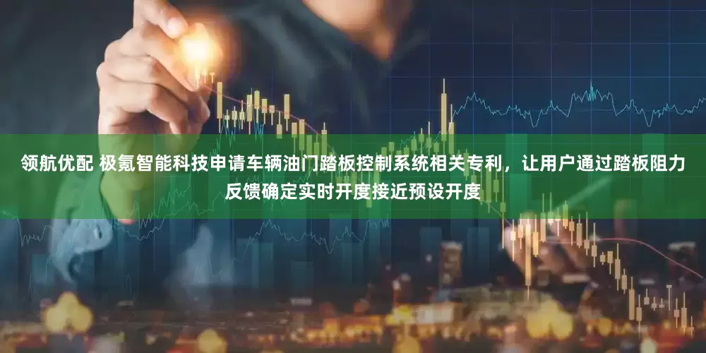 领航优配 极氪智能科技申请车辆油门踏板控制系统相关专利，让用户通过踏板阻力反馈确定实时开度接近预设开度
