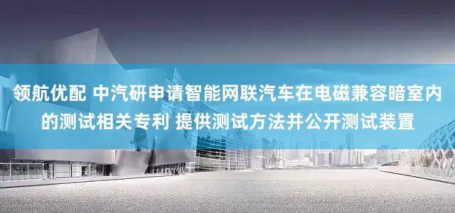 领航优配 中汽研申请智能网联汽车在电磁兼容暗室内的测试相关专利 提供测试方法并公开测试装置