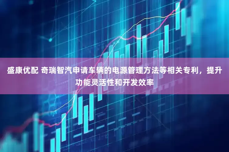 盛康优配 奇瑞智汽申请车辆的电源管理方法等相关专利，提升功能灵活性和开发效率