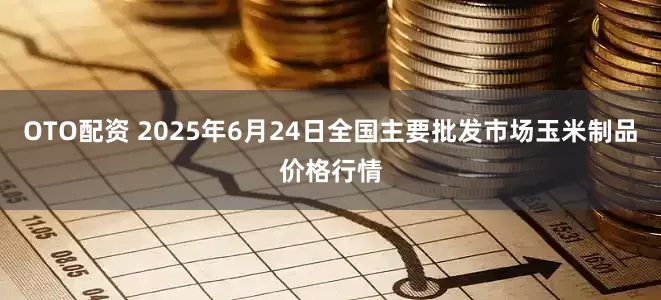 OTO配资 2025年6月24日全国主要批发市场玉米制品价格行情