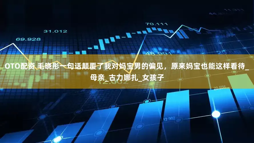 OTO配资 毛晓彤一句话颠覆了我对妈宝男的偏见，原来妈宝也能这样看待_母亲_古力娜扎_女孩子
