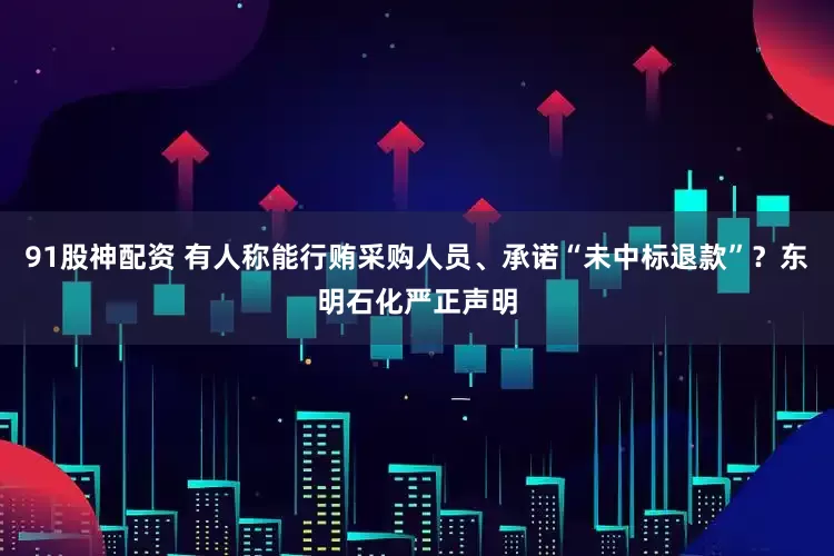 91股神配资 有人称能行贿采购人员、承诺“未中标退款”？东明石化严正声明