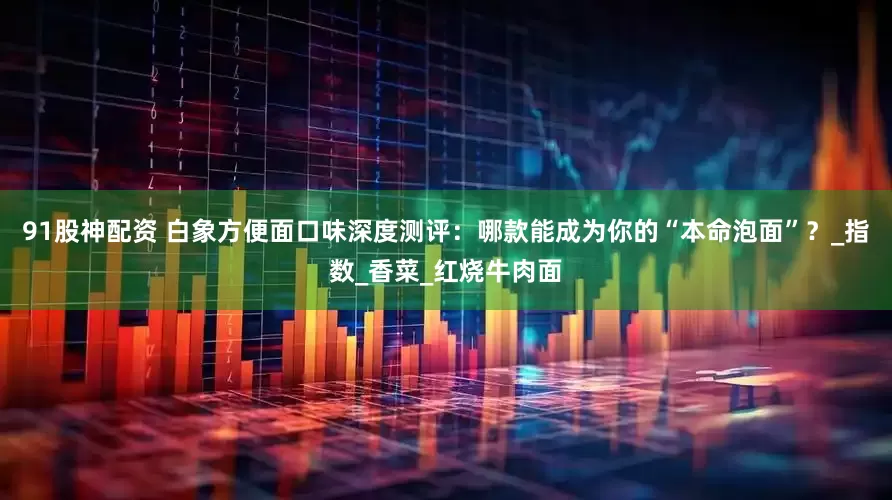 91股神配资 白象方便面口味深度测评：哪款能成为你的“本命泡面”？_指数_香菜_红烧牛肉面