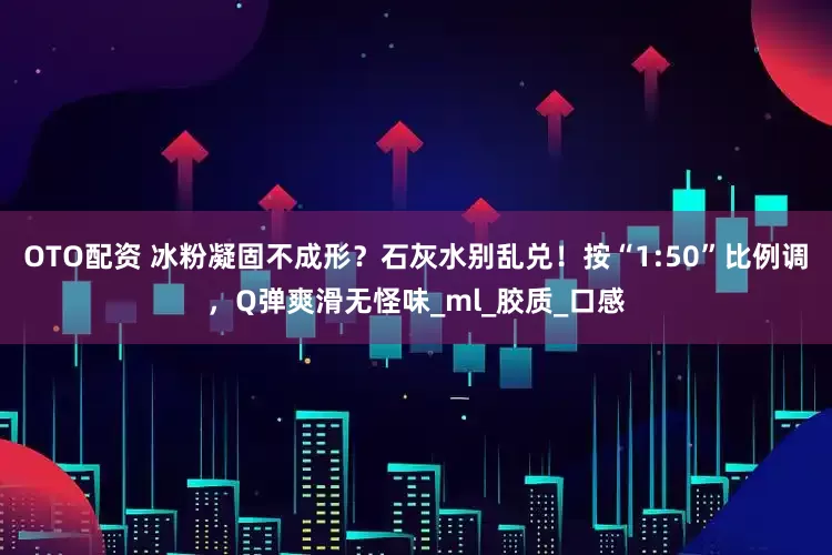 OTO配资 冰粉凝固不成形？石灰水别乱兑！按“1:50”比例调，Q弹爽滑无怪味_ml_胶质_口感