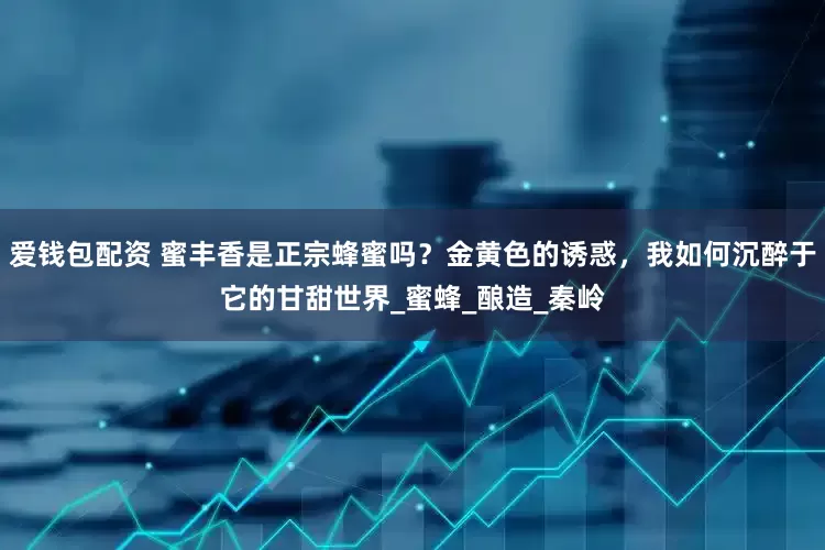 爱钱包配资 蜜丰香是正宗蜂蜜吗？金黄色的诱惑，我如何沉醉于它的甘甜世界_蜜蜂_酿造_秦岭
