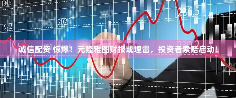 诚信配资 惊爆！元隆雅图财报或埋雷，投资者索赔启动！