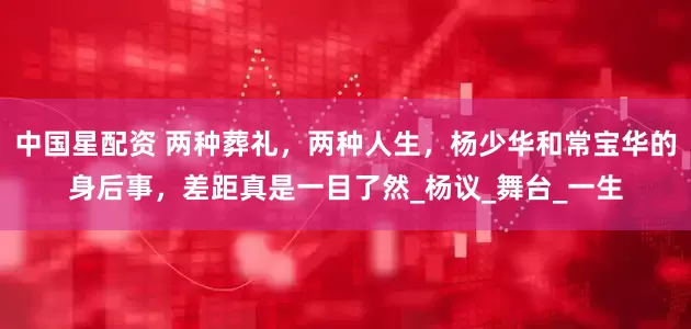 中国星配资 两种葬礼，两种人生，杨少华和常宝华的身后事，差距真是一目了然_杨议_舞台_一生