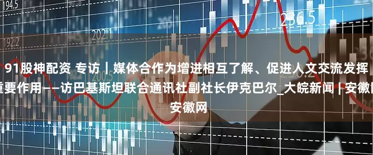 91股神配资 专访｜媒体合作为增进相互了解、促进人文交流发挥重要作用——访巴基斯坦联合通讯社副社长伊克巴尔_大皖新闻 | 安徽网
