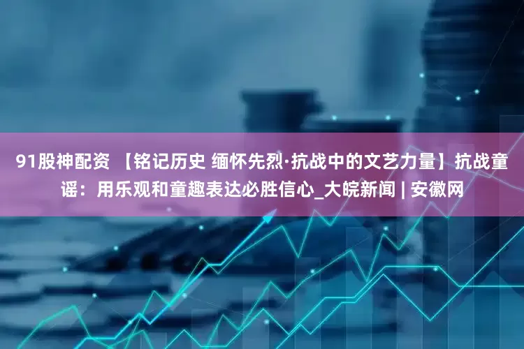 91股神配资 【铭记历史 缅怀先烈·抗战中的文艺力量】抗战童谣：用乐观和童趣表达必胜信心_大皖新闻 | 安徽网