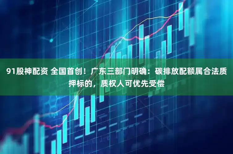 91股神配资 全国首创！广东三部门明确：碳排放配额属合法质押标的，质权人可优先受偿