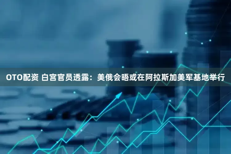 OTO配资 白宫官员透露：美俄会晤或在阿拉斯加美军基地举行