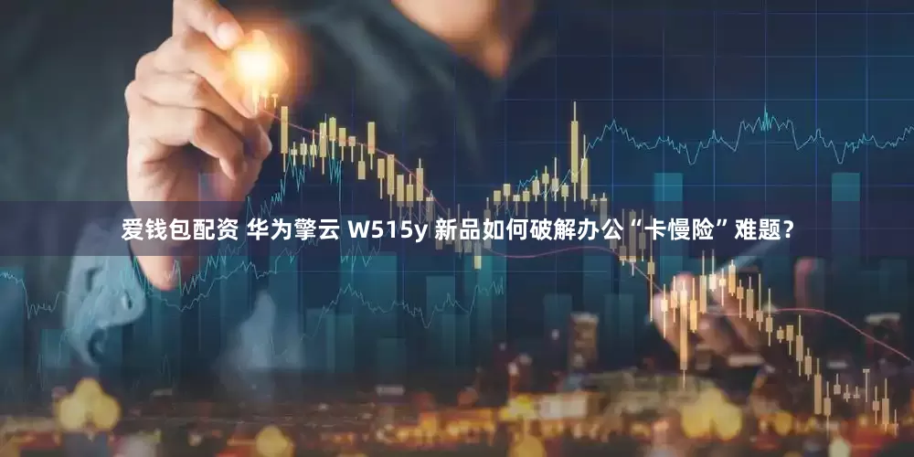 爱钱包配资 华为擎云 W515y 新品如何破解办公“卡慢险”难题？