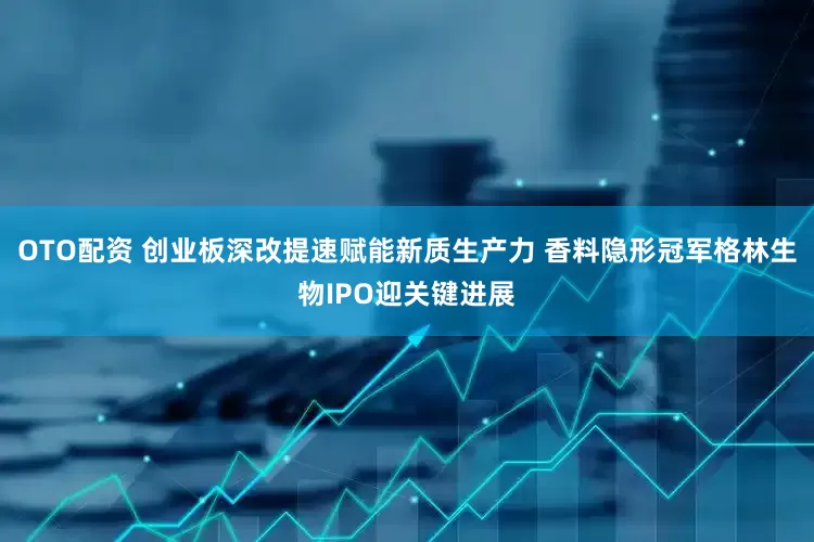 OTO配资 创业板深改提速赋能新质生产力 香料隐形冠军格林生物IPO迎关键进展